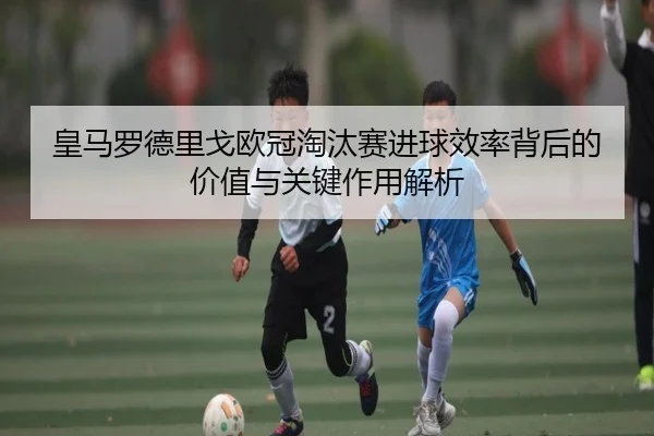 皇马罗德里戈欧冠淘汰赛进球效率背后的价值与关键作用解析