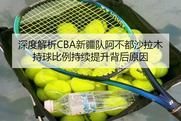 深度解析CBA新疆队阿不都沙拉木持球比例持续提升背后原因