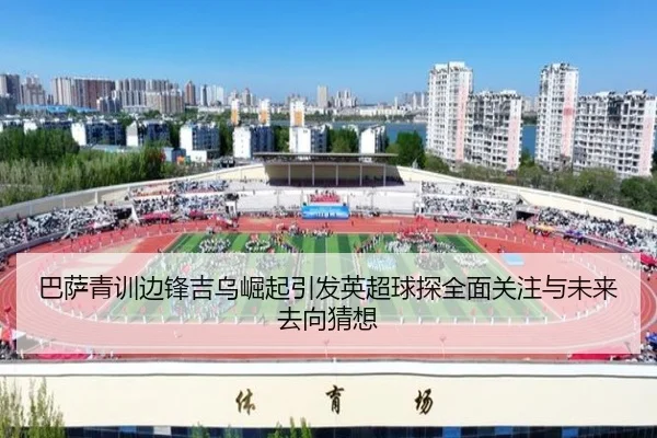 巴萨青训边锋吉乌崛起引发英超球探全面关注与未来去向猜想