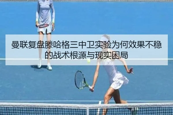 曼联复盘滕哈格三中卫实验为何效果不稳的战术根源与现实困局